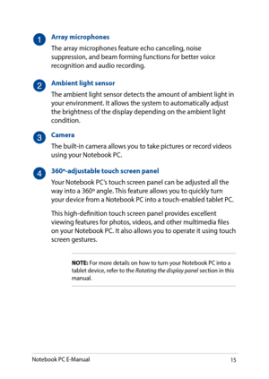 Page 1515
Array microphones
The array microphones feature echo canceling, noise suppression, and beam forming functions for better voice recognition and audio recording.
Ambient light sensor
The ambient light sensor detects the amount of ambient light in your environment. It allows the system to automatically adjust the brightness of the display depending on the ambient light condition.
Camera
The built-in camera allows you to take pictures or record videos using your Notebook PC.
360º-adjustable touch screen...