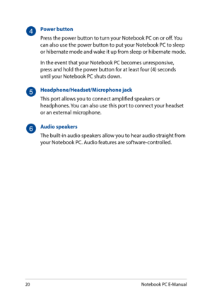 Page 2020
Power button
Press the power button to turn your Notebook PC on or off. You can also use the power button to put your Notebook PC to sleep or hibernate mode and wake it up from sleep or hibernate mode.
In the event that your Notebook PC becomes unresponsive, press and hold the power button for at least four (4) seconds until your Notebook PC shuts down.
Headphone/Headset/Microphone jack
This port allows you to connect amplified speakers or headphones. You can also use this port to connect your headset...