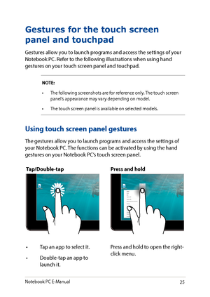 Page 2525
Using touch screen panel gestures
The gestures allow you to launch programs and access the settings of your Notebook PC. The functions can be activated by using the hand gestures on your Notebook PC’s touch screen panel.
Gestures for the touch screen 
panel and touchpad
Gestures allow you to launch programs and access the settings of your Notebook PC. Refer to the following illustrations when using hand gestures on your touch screen panel and touchpad.
NOTE:
•	 The	following	screenshots	are	for...