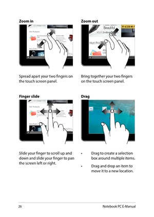 Page 2626
Zoom inZoom out
Spread apart your two fingers on the touch screen panel.Bring together your two fingers on the touch screen panel.
Finger slideDrag
Slide your finger to scroll up and down and slide your finger to pan the screen left or right.
•	 Drag	to	create	a	selection	box around multiple items.
•	 Drag	and	drop	an	item	to	move it to a new location.
Notebook PC E-Manual  