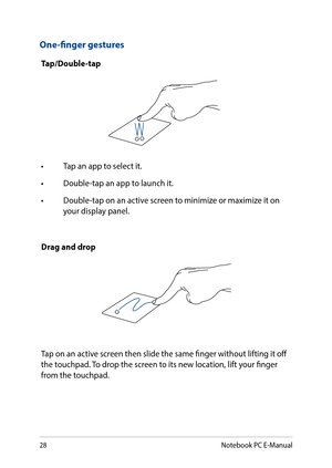 Page 2828
One-finger gestures
Tap/Double-tap
•	 Tap	an	app	to	select	it.
•	 Double-tap	an	app	to	launch	it.
•	 Double-tap	on	an	active	screen	to	minimize	or	maximize	it	on	your display panel.
Drag and drop
Tap on an active screen then slide the same finger without lifting it off the touchpad. To drop the screen to its new location, lift your finger from the touchpad.
Notebook PC E-Manual  