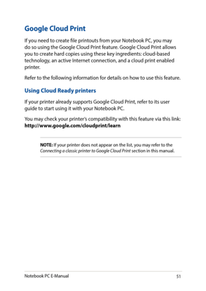 Page 5151
Google Cloud Print
If you need to create file printouts from your Notebook PC, you may do so using the Google Cloud Print feature. Google Cloud Print allows you to create hard copies using these key ingredients: cloud-based technology, an active Internet connection, and a cloud print enabled printer.
Refer to the following information for details on how to use this feature.
Using Cloud Ready printers
If your printer already supports Google Cloud Print, refer to its user guide to start using it with...
