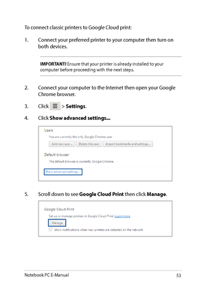 Page 5353
To connect classic printers to Google Cloud print:
1. Connect your preferred printer to your computer then turn on both devices.
IMPORTANT! Ensure that your printer is already installed to your computer before proceeding with the next steps.
2. Connect your computer to the Internet then open your Google Chrome browser.
3. Click  > Settings.
4. Click Show advanced settings...
5. Scroll down to see Google Cloud Print then click Manage.
Notebook PC E-Manual   