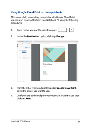 Page 5555
Using Google Cloud Print to create printouts
After successfully connecting your printer with Google Cloud Print, you can start printing files from your Notebook PC using the following procedures:
1. Open the file you want to print then press .
2. Under the Destination option, click/tap Change...
3. From the list of registered printers under Google Cloud Print, select the printer you want to use.
4. Configure any additional print options you may want to use then click/tap Print.
Notebook PC E-Manual   