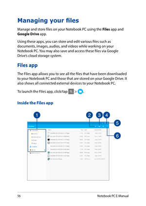 Page 5656
Managing your files
Manage and store files on your Notebook PC using the Files app and Google Drive app.
Using these apps, you can store and edit various files such as documents, images, audios, and videos while working on your Notebook PC. You may also save and access these files via Google Drive’s cloud storage system.
Files app
The Files app allows you to see all the files that have been downloaded to your Notebook PC and those that are stored on your Google Drive. It also shows all connected...