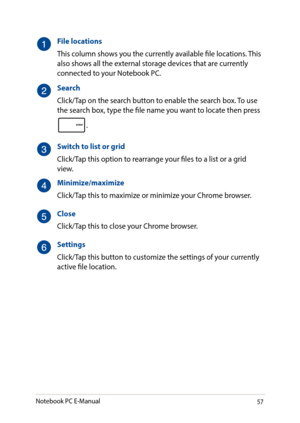 Page 5757
File locations
This column shows you the currently available file locations. This also shows all the external storage devices that are currently connected to your Notebook PC.
Search
Click/Tap on the search button to enable the search box. To use the search box, type the file name you want to locate then press 
.
Switch to list or grid
Click/Tap this option to rearrange your files to a list or a grid view.
Minimize/maximize
Click/Tap this to maximize or minimize your Chrome browser.
Close
Click/Tap...