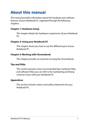 Page 77
About this manual
This manual provides information about the hardware and software features of your Notebook PC, organized through the following chapters:
Chapter 1: Hardware Setup
This chapter details the hardware components of your Notebook PC.
Chapter 2: Using your Notebook PC
This chapter shows you how to use the different parts of your Notebook PC.
Chapter 3: Working with Chromebook
This chapter provides an overview of using the Chromebook.
Tips and FAQs
This section presents some recommended...