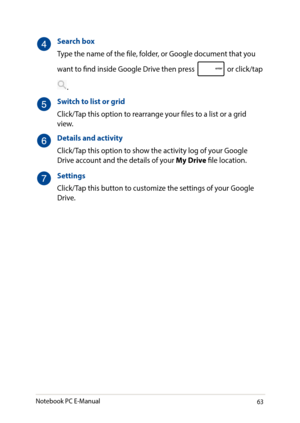 Page 6363
Search box
Type the name of the file, folder, or Google document that you 
want to find inside Google Drive then press  or click/tap 
.
Switch to list or grid
Click/Tap this option to rearrange your files to a list or a grid view.
Details and activity
Click/Tap this option to show the activity log of your Google Drive account and the details of your My Drive file location.
Settings
Click/Tap this button to customize the settings of your Google Drive.
Notebook PC E-Manual   