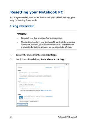 Page 6464
Resetting your Notebook PC
In case you need to reset your Chromebook to its default settings, you may do so using Powerwash.
Using Powerwash
WARNING!
•	 Backup	all	your	data	before	performing	this	option.
•	 All	data	stored	locally	in	your	Notebook	PC	are	deleted	when	using	Powerwash. However, your Google Drive accounts and other data synchronized with these accounts are not going to be affected.
1. Launch the status area then select Settings.
2. Scroll down then click/tap Show advanced settings......