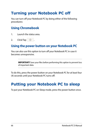 Page 6666
Turning your Notebook PC off
You can turn off your Notebook PC by doing either of the following procedures:
Using Chromebook
1. Launch the status area.
2. Click/Tap .
Using the power button on your Notebook PC
You can also use this option to turn off your Notebook PC in case it becomes unresponsive.
Putting your Notebook PC to sleep
To put your Notebook PC on Sleep mode, press the power button once.
IMPORTANT! Save your files before performing this option to prevent loss of important data.
To do this,...