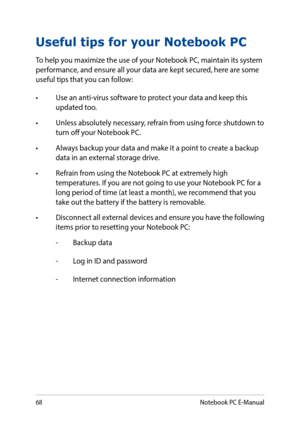 Page 6868
Useful tips for your Notebook PC
To help you maximize the use of your Notebook PC, maintain its system performance, and ensure all your data are kept secured, here are some useful tips that you can follow:
•	 Use	an	anti-virus	software	to	protect	your	data	and	keep	this	updated too.
•	 Unless	absolutely	necessary,	refrain	from	using	force	shutdown	to	turn off your Notebook PC.
•	 Always	backup	your	data	and	make	it	a	point	to	create	a	backup	data in an external storage drive.
•	 Refrain	from	using	the...