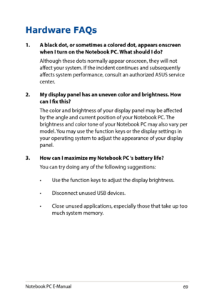 Page 6969
Hardware FAQs
1. A black dot, or sometimes a colored dot, appears onscreen when I turn on the Notebook PC. What should I do?
Although these dots normally appear onscreen, they will not affect your system. If the incident continues and subsequently affects system performance, consult an authorized ASUS service center.
2. My display panel has an uneven color and brightness. How can I fix this?
The color and brightness of your display panel may be affected by the angle and current position of your...