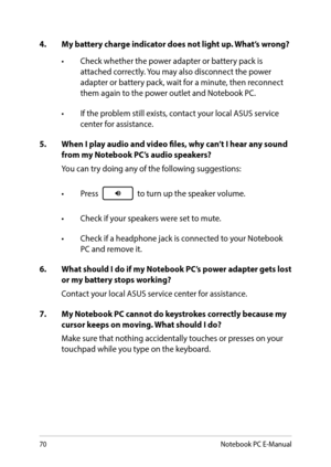 Page 7070
4. My battery charge indicator does not light up. What’s wrong?
•	 Check	whether	the	power	adapter	or	battery	pack	is	attached correctly. You may also disconnect the power adapter or battery pack, wait for a minute, then reconnect them again to the power outlet and Notebook PC.
•	 If	the	problem	still	exists,	contact	your	local	ASUS	service	center for assistance.
5. When I play audio and video files, why can’t I hear any sound from my Notebook PC’s audio speakers?
You can try doing any of the...