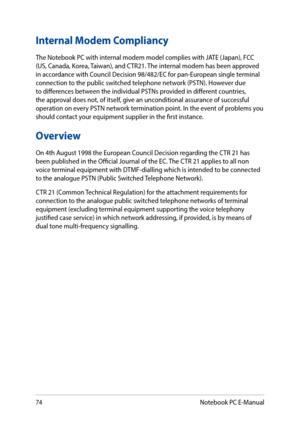 Page 7474
Internal Modem Compliancy
The Notebook PC with internal modem model complies with JATE (Japan), FCC (US, Canada, Korea, Taiwan), and CTR21. The internal modem has been approved in accordance with Council Decision 98/482/EC for pan-European single terminal connection to the public switched telephone network (PSTN). However due to differences between the individual PSTNs provided in different countries, the approval does not, of itself, give an unconditional assurance of successful operation on every...