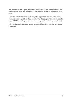 Page 7777
This information was copied from CETECOM and is supplied without liability. For updates to this table, you may visit http://www.cetecom.de/technologies/ctr_21.html.
1 National requirements will apply only if the equipment may use pulse dialling (manufacturers may state in the user guide that the equipment is only intended to support DTMF signalling, which would make any additional testing superfluous).
In The Netherlands additional testing is required for series connection and caller ID facilities....