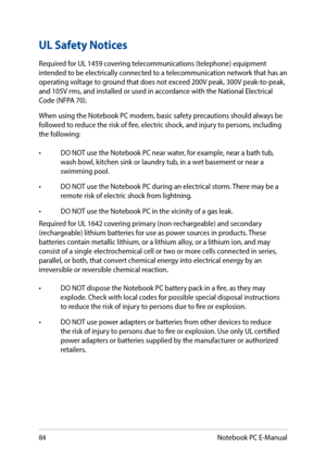 Page 8484
UL Safety Notices
Required for UL 1459 covering telecommunications (telephone) equipment intended to be electrically connected to a telecommunication network that has an operating voltage to ground that does not exceed 200V peak, 300V peak-to-peak, and 105V rms, and installed or used in accordance with the National Electrical Code (NFPA 70).
When using the Notebook PC modem, basic safety precautions should always be followed to reduce the risk of fire, electric shock, and injury to persons, including...