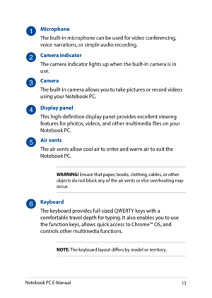 Page 1313
Microphone
The built-in microphone can be used for video conferencing, voice narrations, or simple audio recording.
Camera indicator
The camera indicator lights up when the built-in camera is in use.
Camera
The built-in camera allows you to take pictures or record videos using your Notebook PC.
Display panel
This high-definition display panel provides excellent viewing features for photos, videos, and other multimedia files on your Notebook PC.
Air vents
The air vents allow cool air to enter and warm...