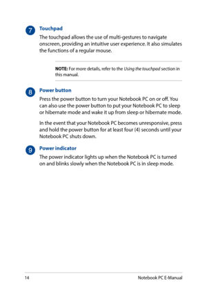 Page 1414
Touchpad
The touchpad allows the use of multi-gestures to navigate onscreen, providing an intuitive user experience. It also simulates the functions of a regular mouse.
NOTE: For more details, refer to the Using the touchpad section in this manual.
Power button
Press the power button to turn your Notebook PC on or off. You can also use the power button to put your Notebook PC to sleep or hibernate mode and wake it up from sleep or hibernate mode.
In the event that your Notebook PC becomes...