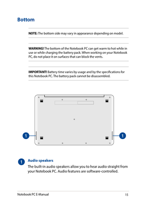 Page 1515
Bottom
NOTE: The bottom side may vary in appearance depending on model.
WARNING! The bottom of the Notebook PC can get warm to hot while in use or while charging the battery pack. When working on your Notebook PC, do not place it on surfaces that can block the vents.
IMPORTANT! Battery time varies by usage and by the specifications for this Notebook PC. The battery pack cannot be disassembled.
Audio speakers
The built-in audio speakers allow you to hear audio straight from your Notebook PC. Audio...