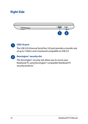 Page 1616
Right Side
USB 3.0 port
The USB 3.0 (Universal Serial Bus 3.0) port provides a transfer rate of up to 5 Gbit/s and is backward compatible to USB 2.0.
Kensington® security slot
The Kensington® security slot allows you to secure your Notebook PC using Kensington® compatible Notebook PC security products.
Notebook PC E-Manual  