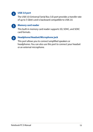 Page 1919
USB 3.0 port
The USB 3.0 (Universal Serial Bus 3.0) port provides a transfer rate of up to 5 Gbit/s and is backward compatible to USB 2.0.
Memory card reader
This built-in memory card reader supports SD, SDHC, and SDXC card formats.
Headphone/Headset/Microphone jack
This port allows you to connect amplified speakers or headphones. You can also use this port to connect your headset or an external microphone.
Notebook PC E-Manual   