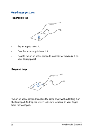 Page 2626
One-finger gestures
Tap/Double-tap
•	 Tap	an	app	to	select	it.
•	 Double-tap	an	app	to	launch	it.
•	 Double-tap	on	an	active	screen	to	minimize	or	maximize	it	on	your display panel.
Drag and drop
Tap on an active screen then slide the same finger without lifting it off the touchpad. To drop the screen to its new location, lift your finger from the touchpad.
Notebook PC E-Manual  