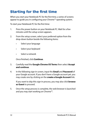 Page 3232
Starting for the first time
When you start your Notebook PC for the first time, a series of screens appear to guide you in configuring your Chrome™ operating system.
To start your Notebook PC for the first time:
1. Press the power button on your Notebook PC. Wait for a few minutes until the setup screen appears.
2. From the setup screen, select your preferred option from the drop-down button beside the following items:
•	 Select	your	language
•	 Select	your	keyboard
•	 Select	a	network
Once finished,...