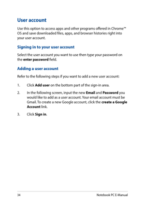 Page 3434
User account
Use this option to access apps and other programs offered in Chrome™ OS and save downloaded files, apps, and browser histories right into your user account.
Signing in to your user account
Select the user account you want to use then type your password on the enter password field.
Adding a user account
Refer to the following steps if you want to add a new user account:
1. Click Add user on the bottom part of the sign-in area.
2. In the following screen, input the new Email and Password...