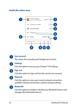 Page 3838
Inside the status area
User account
This shows the currently used Google user account.
Settings
Click this option to access your Chrome™ OS settings.
Sign out
Click this option to sign out from the current user account.
Network
Click this option to view your current network connection, available network connections, and the network settings.
Bluetooth
Click this option to enable or disable your Bluetooth feature and manage other Bluetooth devices.
Notebook PC E-Manual  