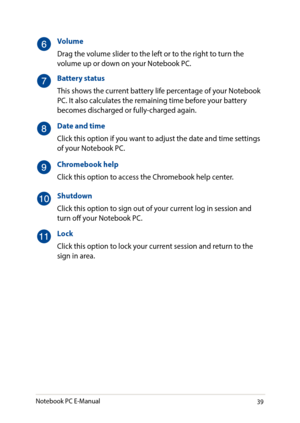 Page 3939
Volume
Drag the volume slider to the left or to the right to turn the volume up or down on your Notebook PC.
Battery status
This shows the current battery life percentage of your Notebook PC. It also calculates the remaining time before your battery becomes discharged or fully-charged again.
Date and time
Click this option if you want to adjust the date and time settings of your Notebook PC.
Chromebook help
Click this option to access the Chromebook help center.
Shutdown
Click this option to sign out...