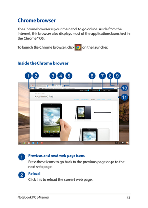 Page 4343
Chrome browser
The Chrome browser is your main tool to go online. Aside from the Internet, this browser also displays most of the applications launched in the Chrome™ OS.
To launch the Chrome browser, click  on the launcher.
Inside the Chrome browser
Previous and next web page icons
Press these icons to go back to the previous page or go to the next web page.
Reload
Click this to reload the current web page.
Notebook PC E-Manual   