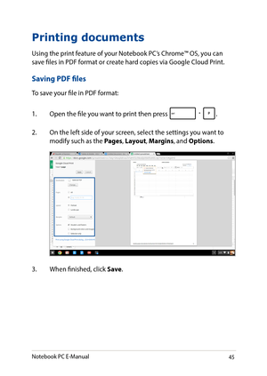 Page 4545
Printing documents
Using the print feature of your Notebook PC’s Chrome™ OS, you can save files in PDF format or create hard copies via Google Cloud Print.
Saving PDF files
To save your file in PDF format:
1. Open the file you want to print then press .
2. On the left side of your screen, select the settings you want to modify such as the Pages, Layout, Margins, and Options.
3. When finished, click Save.
Notebook PC E-Manual   