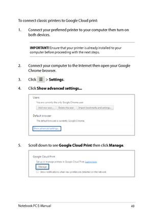 Page 4949
To connect classic printers to Google Cloud print:
1. Connect your preferred printer to your computer then turn on both devices.
IMPORTANT! Ensure that your printer is already installed to your computer before proceeding with the next steps.
2. Connect your computer to the Internet then open your Google Chrome browser.
3. Click  > Settings.
4. Click Show advanced settings...
5. Scroll down to see Google Cloud Print then click Manage.
Notebook PC E-Manual   