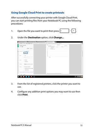 Page 5151
Using Google Cloud Print to create printouts
After successfully connecting your printer with Google Cloud Print, you can start printing files from your Notebook PC using the following procedures:
1. Open the file you want to print then press .
2. Under the Destination option, click Change...
3. From the list of registered printers, click the printer you want to use.
4. Configure any addition print options you may want to use then click Print.
Notebook PC E-Manual   