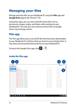 Page 5252
Managing your files
Manage and store files on your Notebook PC using the Files app and Google Drive app on the Chrome™ OS.
Using these apps, you can store and edit various files such as documents, images, audios, and videos while working on your Notebook PC. You may also save and access these files via Google Drive’s cloud storage system.
Files app
The Files app allows you to see all the files that have been downloaded to your Notebook PC and those that are stored on your Google Drive. It also shows...