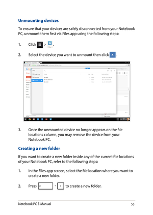 Page 5555
Unmounting devices
To ensure that your devices are safely disconnected from your Notebook PC, unmount them first via Files app using the following steps:
1. Click  > .
2. Select the device you want to unmount then click .
Creating a new folder
If you want to create a new folder inside any of the current file locations of your Notebook PC, refer to the following steps:
1. In the Files app screen, select the file location where you want to create a new folder.
2. Press  to create a new folder.
3. Once...