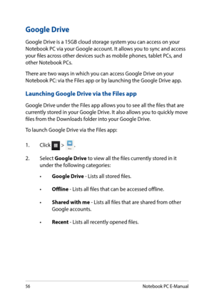 Page 5656
Google Drive
Google Drive is a 15GB cloud storage system you can access on your Notebook PC via your Google account. It allows you to sync and access your files across other devices such as mobile phones, tablet PCs, and other Notebook PCs.
There are two ways in which you can access Google Drive on your Notebook PC: via the Files app or by launching the Google Drive app.
Launching Google Drive via the Files app
Google Drive under the Files app allows you to see all the files that are currently stored...