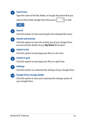 Page 5959
Search box
Type the name of the file, folder, or Google document that you 
want to find inside Google Drive then press  or click 
.
Search
Click this button to start searching for the indicated file name.
Details and activity
Click this option to show the activity log of your Google Drive account and the details of your My Drive file location.
Switch to list
Click this option to rearrange your files to a list view.
Switch to grid
Click this option to rearrange your files to a grid view.
Settings
Click...