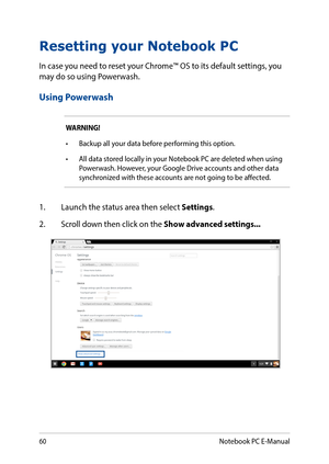 Page 6060
Resetting your Notebook PC
In case you need to reset your Chrome™ OS to its default settings, you may do so using Powerwash.
Using Powerwash
WARNING!
•	 Backup	all	your	data	before	performing	this	option.
•	 All	data	stored	locally	in	your	Notebook	PC	are	deleted	when	using	Powerwash. However, your Google Drive accounts and other data synchronized with these accounts are not going to be affected.
1. Launch the status area then select Settings.
2. Scroll down then click on the Show advanced...