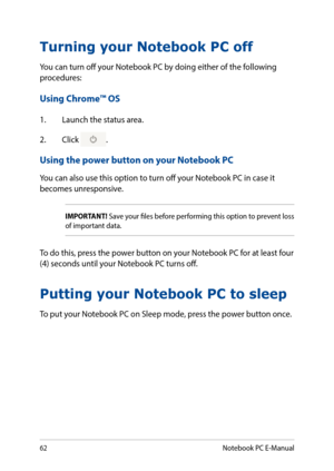 Page 6262
Turning your Notebook PC off
You can turn off your Notebook PC by doing either of the following procedures:
Using Chrome™ OS
1. Launch the status area.
2. Click .
Using the power button on your Notebook PC
You can also use this option to turn off your Notebook PC in case it becomes unresponsive.
Putting your Notebook PC to sleep
To put your Notebook PC on Sleep mode, press the power button once.
IMPORTANT! Save your files before performing this option to prevent loss of important data.
To do this,...