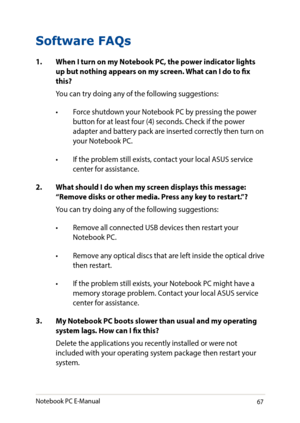 Page 6767
Software FAQs
1. When I turn on my Notebook PC, the power indicator lights up but nothing appears on my screen. What can I do to fix this?
You can try doing any of the following suggestions:
•	 Force	shutdown	your	Notebook	PC	by	pressing	the	power	button for at least four (4) seconds. Check if the power adapter and battery pack are inserted correctly then turn on your Notebook PC.
•	 If	the	problem	still	exists,	contact	your	local	ASUS	service	center for assistance.
2. What should I do when my screen...