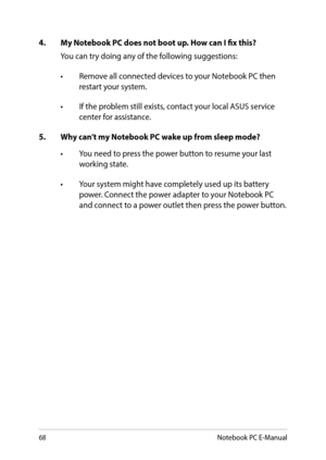 Page 6868
4. My Notebook PC does not boot up. How can I fix this?
You can try doing any of the following suggestions:
•	 Remove	all	connected	devices	to	your	Notebook	PC	then	restart your system.
•	 If	the	problem	still	exists,	contact	your	local	ASUS	service	center for assistance.
5. Why can’t my Notebook PC wake up from sleep mode?
•	 You	need	to	press	the	power	button	to	resume	your	last	working state.
•	 Your	system	might	have	completely	used	up	its	battery	power. Connect the power adapter to your Notebook...