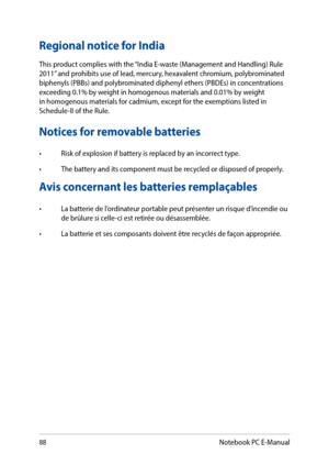 Page 8888
Notices for removable batteries
•	 Risk	of	explosion	if	battery	is	replaced	by	an	incorrect	type.
•	 The	battery	and	its	component	must	be	recycled	or	disposed	of	properly.
Avis concernant les batteries remplaçables
•	 La	batterie	de	l’ordinateur	portable	peut	présenter	un	risque	d’incendie	ou	de brûlure si celle-ci est retirée ou désassemblée.
•	 La	batterie	et	ses	composants	doivent	être	recyclés	de	façon	appropriée.
Regional notice for India
This product complies with the “India E-waste (Management...