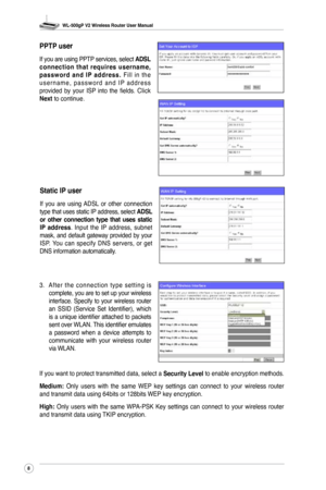 Page 11
WL-500gP V2 Wireless Router User Manual
8

PPTP user
If you are using PPTP services, select ADSL c o n n e c t i o n  t h a t  r e q u i r e s  u s e r n a m e , p a s s w o r d  a n d  I P  a d d r e s s . F i l l  i n  t h e u s e r n a m e ,  p a s s w o r d  a n d  I P  a d d r e s s provided  by  your  ISP  into  the  fields.  Click Next to continue.
Static IP user
If  you  are  using  ADSL  or  other  connection type that uses static IP address, select ADSL or  other  connection  type  that  uses...