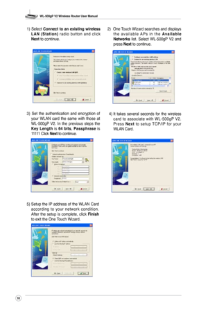 Page 13
WL-500gP V2 Wireless Router User Manual
0

3)  Set  the  authentication  and  encryption  of your  WLAN  card  the  same  with  those  at WL-500gP  V2.  In  the  previous  steps  the Key  Length  is 64  bits, Passphrase  is 11111 Click Next to continue.
1)  Select Connect  to  an  existing  wireless L A N  ( S t a t i o n )  r a d i o  b u t t o n  a n d  c l i c k Next to continue.2)  
One Touch Wizard searches and displays t h e  a v a i l a b l e  A P s  i n  t h e A v a i l a b l e Networks...