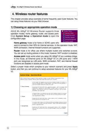 Page 15
WL-500gP V2 Wireless Router User Manual
2

4. Wireless router features
This chapter provides setup examples of some frequently used router features. You 
can setup these features via your Web browser.
1) Choosing an appropriate operation mode
A S U S  W L - 5 0 0 g P  V 2  W i r e l e s s  R o u t e r  s u p p o r t s  t h r e e 
operation  modes:  home  gateway,  router,  and  access  point. 
C l i c k S y s t e m  S e t u p  - >  O p e r a t i o n  m o d e  t o  o p e n  t h e 
configuration...