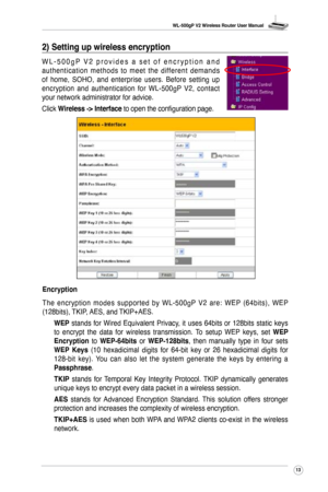 Page 16
WL-500gP V2 Wireless Router User Manual
3

2) Setting up wireless encryption 
W L - 5 0 0 g P  V 2   p r o v i d e s   a   s e t   o f   e n c r y p t i o n   a n d 
authentication  methods  to  meet  the  different  demands 
of  home,  SOHO,  and  enterprise  users.  Before  setting  up 
encryption  and  authentication  for  WL-500gP  V2,  contact 
your network administrator for advice.
Click Wireless -> Interface to open the configuration page.
Encryption
The  encryption  modes  supported  by...