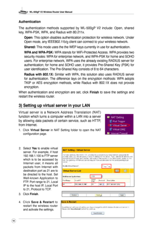 Page 17
WL-500gP V2 Wireless Router User Manual
4

2. Select Yes  to  enable  virtual server.  For  example,  if  host 192.168.1.100 is FTP server which  is  to  be  accessed  by Internet  user,  it  means  all packets  from  Internet  with destination port as 21 are to be  directed  to  the  host.  Set Well-known  Application  to FTP. Port range to 21, Local IP  to  the  host  IP,  Local  Port to 21, Protocol to TCP.
3.  Click 
Finish.
4.  C l i c k 
S a v e  &  R e s t a r t  t o restart  the  wireless...