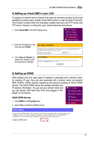 Page 18
WL-500gP V2 Wireless Router User Manual
5

1. Click Virtual DMZ in the NAT Setting menu.
2.  Enter  the  IP  address  of  the 
host and click Finish.
3.  Click 
Save  &  Restart  to restart  the  wireless  router and activate the settings.
5) Setting up DDNS
DNS  enables  host  who  uses  static  IP  address  to  associate  with  a  domain  name; 
for  dynamic  IP  user,  they  can  also  associate  with  a  domain  name  via  dynamic 
DNS  (DDNS).  DDNS  requires  registering  and...