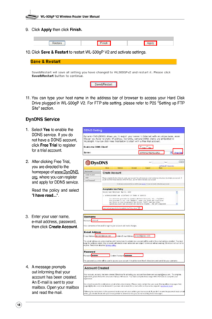 Page 21
WL-500gP V2 Wireless Router User Manual
8

2. After clicking Free Trial, you are directed to the homepage of www.DynDNS.org, where you can register and apply for DDNS service.
  Read  the  policy  and  select 
"I have read...".
3.  Enter your user name, 
e-mail address, password, then click Create Account.
4.  A message prompts 
out informing that your account has been created. An E-mail is sent to your mailbox. Open your mailbox and read the mail.
9. 
Click 
Apply then click Finish.
10....